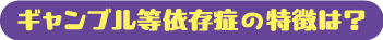 ギャンブル等依存症の特徴は？