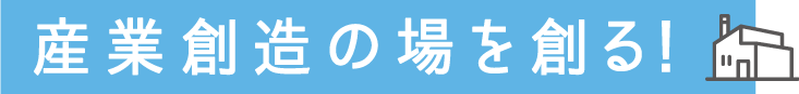 産業創造の場を創る！