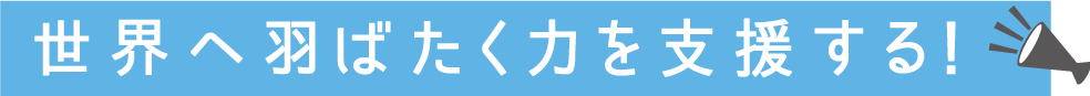 世界へ羽ばたく力を支援する！