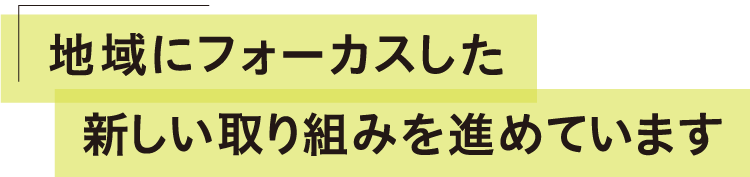 地域にフォーカスした新しい取り組みを進めています